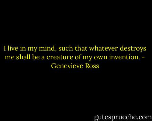 I live in my mind, such that whatever destroys me shall be a creature of my own invention. - Genevieve Ross