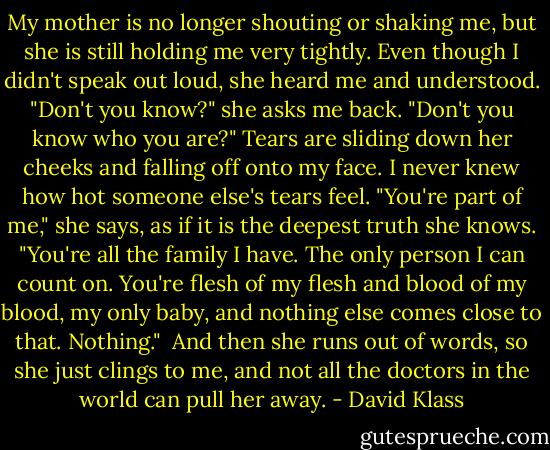My mother is no longer shouting or shaking me, but she is still holding me very tightly. Even though I didn't speak out loud, she heard me and understood. "Don't you know?" she asks me back. "Don't you know who you are?" Tears are sliding down her cheeks and falling off onto my face. I never knew how hot someone else's tears feel. "You're part of me," she says, as if it is the deepest truth she knows. "You're all the family I have. The only person I can count on. You're flesh of my flesh and blood of my blood, my only baby, and nothing else comes close to that. Nothing."<br /><br />And then she runs out of words, so she just clings to me, and not all the doctors in the world can pull her away. - David Klass