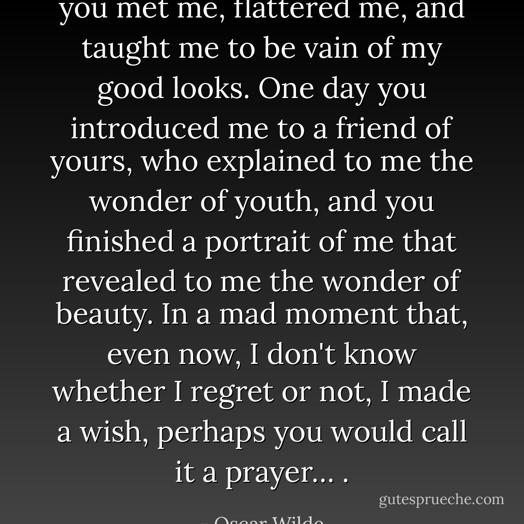 you met me, flattered me, and taught me to be vain of my good looks. One day you introduced me to a friend of yours, who explained to me the wonder of youth, and you finished a portrait of me that revealed to me the wonder of beauty. In a mad moment that, even now, I don't know whether I regret or not, I made a wish, perhaps you would call it a prayer… . - Oscar Wilde