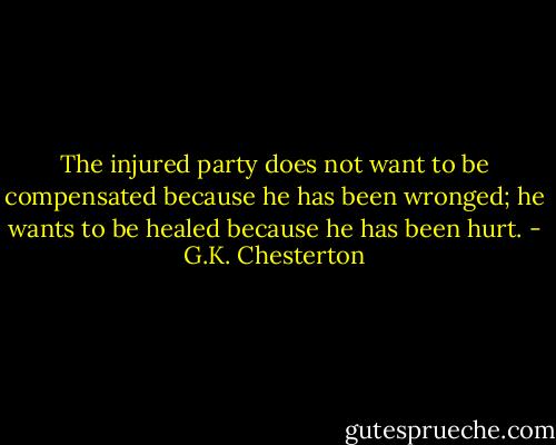 The injured party does not want to be compensated because he has been wronged; he wants to be healed because he has been hurt. - G.K. Chesterton