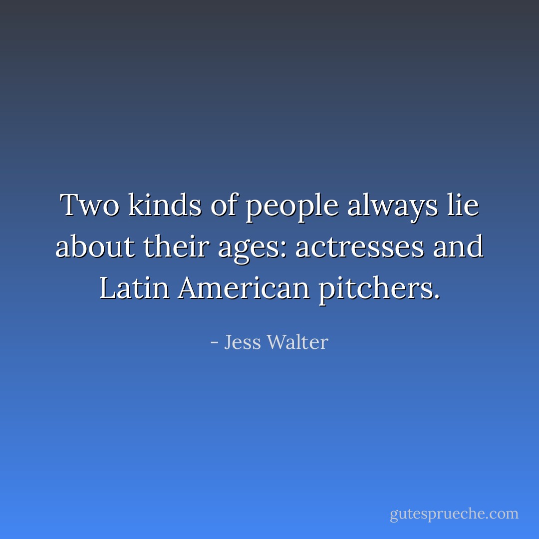 Two kinds of people always lie about their ages: actresses and Latin American pitchers. - Jess Walter