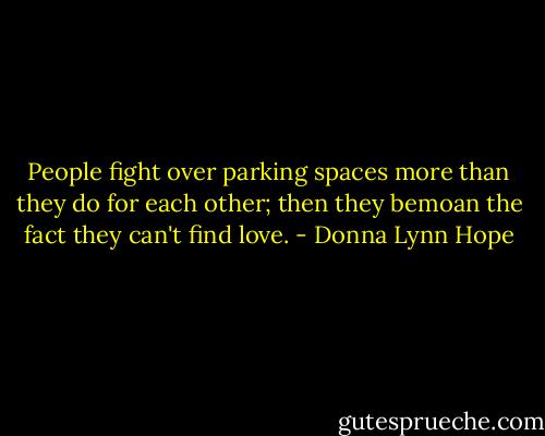 People fight over parking spaces more than they do for each other; then they bemoan the fact they can't find love. - Donna Lynn Hope