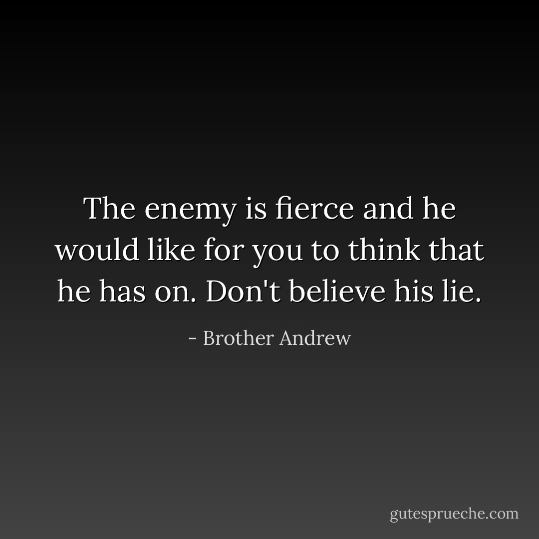 The enemy is fierce and he would like for you to think that he has on. Don't believe his lie. - Brother Andrew