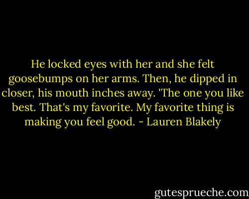 He locked eyes with her and she felt goosebumps on her arms. Then, he dipped in closer, his mouth inches away. 'The one you like best. That's my favorite. My favorite thing is making you feel good. - Lauren Blakely