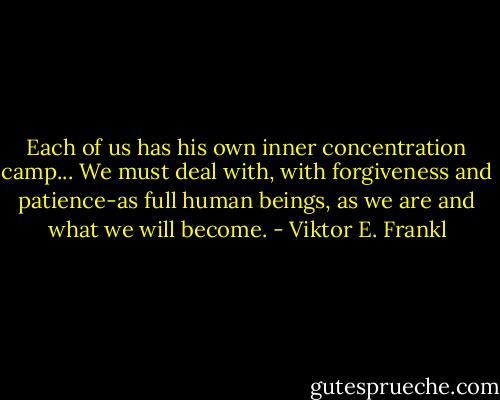 Each of us has his own inner concentration camp... We must deal with, with forgiveness and patience-as full human beings, as we are and what we will become. - Viktor E. Frankl