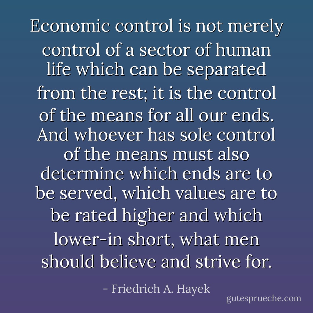Economic control is not merely control of a sector of human life which can be separated from the rest; it is the control of the means for all our ends. And whoever has sole control of the means must also determine which ends are to be served, which values are to be rated higher and which lower-in short, what men should believe and strive for. - Friedrich A. Hayek