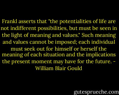 Frankl asserts that "the potentialities of life are not indifferent possibilities, but must be seen in the light of meaning and values." Such meaning and values cannot be imposed; each individual must seek out for himself or herself the meaning of each situation and the implications the present moment may have for the future. - William Blair Gould