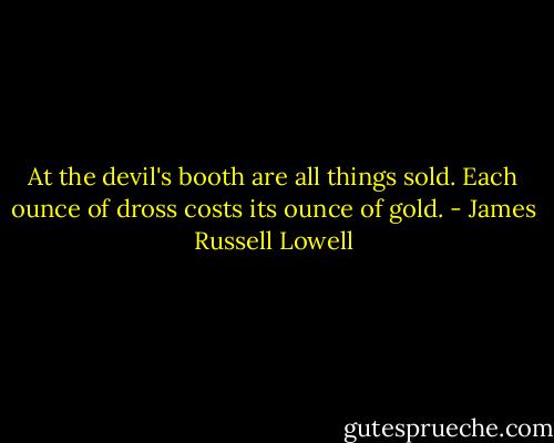 At the devil's booth are all things sold. Each ounce of dross costs its ounce of gold. - James Russell Lowell