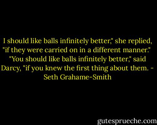 I should like balls infinitely better," she replied, "if they were carried on in a different manner."<br /><br />"You should like balls infinitely better," said Darcy, "if you knew the first thing about them. - Seth Grahame-Smith