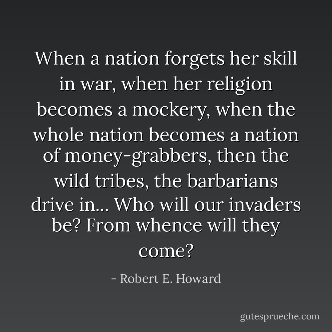 When a nation forgets her skill in war, when her religion becomes a mockery, when the whole nation becomes a nation of money-grabbers, then the wild tribes, the barbarians drive in... Who will our invaders be? From whence will they come? - Robert E. Howard