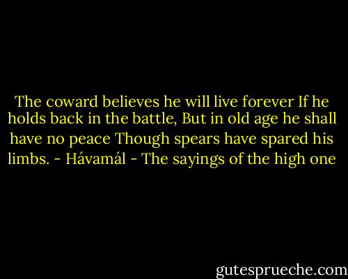 The coward believes he will live forever<br />If he holds back in the battle,<br />But in old age he shall have no peace<br />Though spears have spared his limbs. - Hávamál - The sayings of the high one