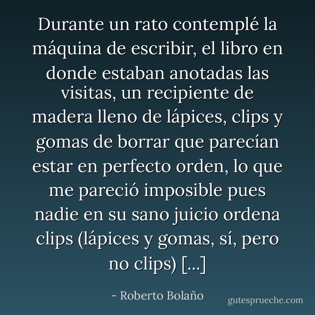 Durante un rato contemplé la máquina de escribir, el libro en donde estaban anotadas las visitas, un recipiente de madera lleno de lápices, clips y gomas de borrar que parecían estar en perfecto orden, lo que me pareció imposible pues nadie en su sano juicio ordena clips (lápices y gomas, sí, pero no clips) [...] - Roberto Bolaño