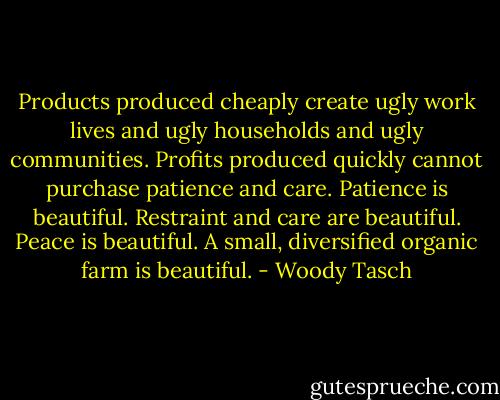 Products produced cheaply create ugly work lives and ugly households and ugly communities. Profits produced quickly cannot purchase patience and care. Patience is beautiful. Restraint and care are beautiful. Peace is beautiful. A small, diversified organic farm is beautiful. - Woody Tasch