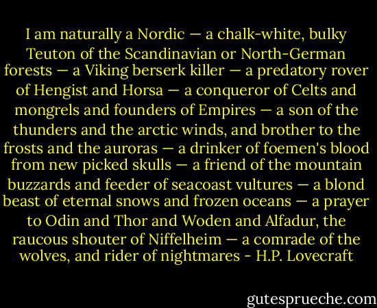 I am naturally a Nordic — a chalk-white, bulky Teuton of the Scandinavian or North-German forests — a Viking berserk killer — a predatory rover of Hengist and Horsa — a conqueror of Celts and mongrels and founders of Empires — a son of the thunders and the arctic winds, and brother to the frosts and the auroras — a drinker of foemen's blood from new picked skulls — a friend of the mountain buzzards and feeder of seacoast vultures — a blond beast of eternal snows and frozen oceans — a prayer to Odin and Thor and Woden and Alfadur, the raucous shouter of Niffelheim — a comrade of the wolves, and rider of nightmares - H.P. Lovecraft