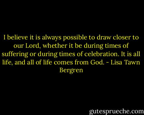 I believe it is always possible to draw closer to our Lord, whether it be during times of suffering or during times of celebration. It is all life, and all of life comes from God. - Lisa Tawn Bergren