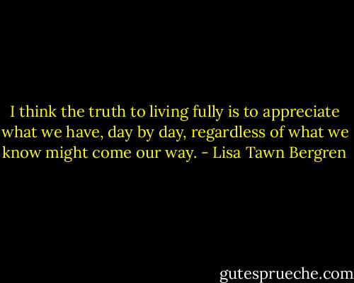 I think the truth to living fully is to appreciate what we have, day by day, regardless of what we know might come our way. - Lisa Tawn Bergren