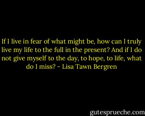 If I live in fear of what might be, how can I truly live my life to the full in the present? And if I do not give myself to the day, to hope, to life, what do I miss? - Lisa Tawn Bergren