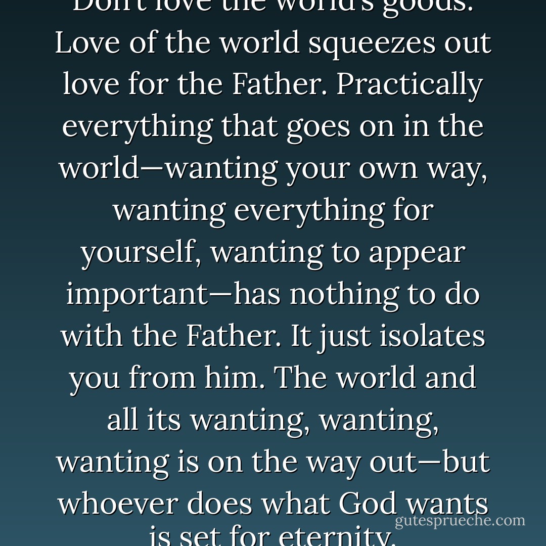 Don’t love the world’s ways. Don’t love the world’s goods. Love of the world squeezes out love for the Father. Practically everything that goes on in the world—wanting your own way, wanting everything for yourself, wanting to appear important—has nothing to do with the Father. It just isolates you from him. The world and all its wanting, wanting, wanting is on the way out—but whoever does what God wants is set for eternity. - Anonymous