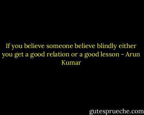 If you believe someone believe blindly either you get a good relation or a good lesson - Arun Kumar