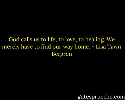 God calls us to life, to love, to healing. We merely have to find our way home. - Lisa Tawn Bergren