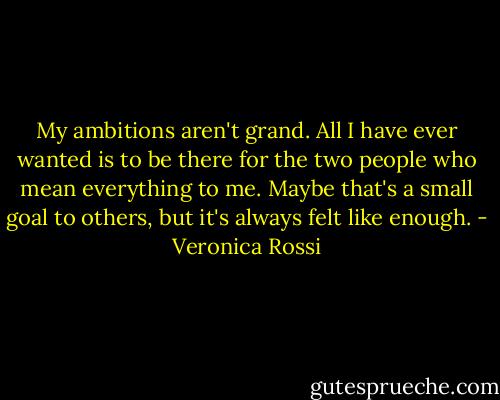 My ambitions aren't grand. All I have ever wanted is to be there for the two people who mean everything to me. Maybe that's a small goal to others, but it's always felt like enough. - Veronica Rossi