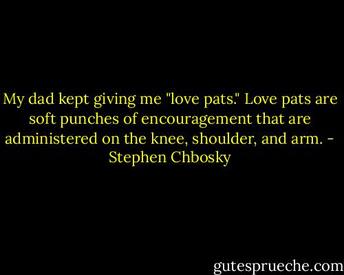 My dad kept giving me "love pats." Love pats are soft punches of encouragement that are administered on the knee, shoulder, and arm. - Stephen Chbosky