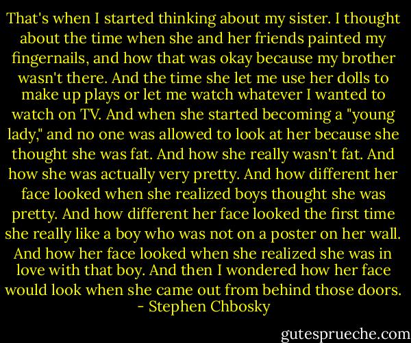 That's when I started thinking about my sister.<br />I thought about the time when she and her friends painted my fingernails, and how that was okay because my brother wasn't there. And the time she let me use her dolls to make up plays or let me watch whatever I wanted to watch on TV. And when she started becoming a "young lady," and no one was allowed to look at her because she thought she was fat. And how she really wasn't fat. And how she was actually very pretty. And how different her face looked when she realized boys thought she was pretty. And how different her face looked the first time she really like a boy who was not on a poster on her wall. And how her face looked when she realized she was in love with that boy. And then I wondered how her face would look when she came out from behind those doors. - Stephen Chbosky