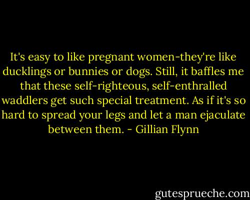 It's easy to like pregnant women-they're like ducklings or bunnies or dogs. Still, it baffles me that these self-righteous, self-enthralled waddlers get such special treatment. As if it's so hard to spread your legs and let a man ejaculate between them. - Gillian Flynn