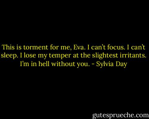 This is torment for me, Eva. I can’t focus. I can’t sleep. I lose my temper at the slightest irritants. I’m in hell without you. - Sylvia Day