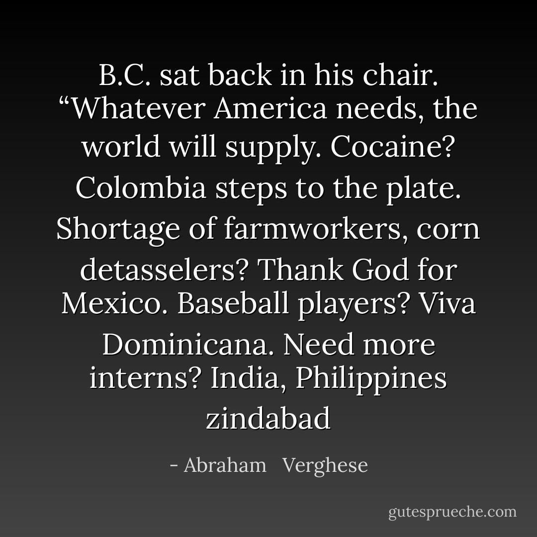 B.C. sat back in his chair. “Whatever America needs, the world will supply. Cocaine? Colombia steps to the plate. Shortage of farmworkers, corn detasselers? Thank God for Mexico. Baseball players? Viva Dominicana. Need more interns? India, Philippines zindabad - Abraham   Verghese