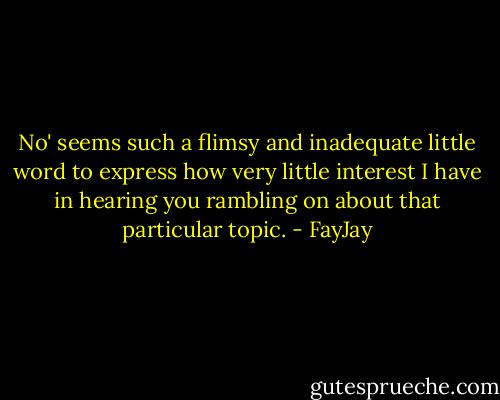 No' seems such a flimsy and inadequate little word to express how very little interest I have in hearing you rambling on about that particular topic. - FayJay