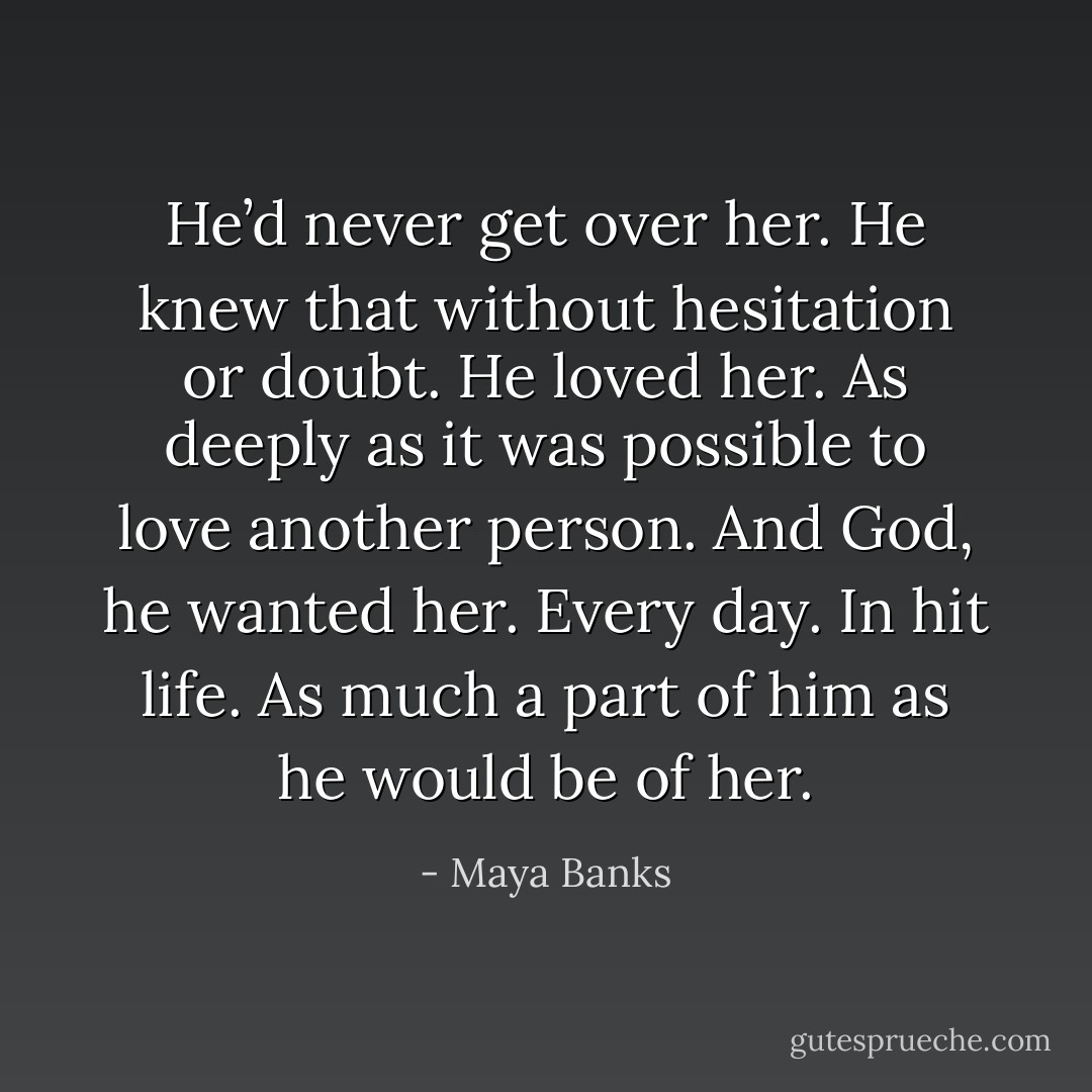 He’d never get over her. He knew that without hesitation or doubt. He loved her. As deeply as it was possible to love another person. And God, he wanted her. Every day. In hit life. As much a part of him as he would be of her. - Maya Banks