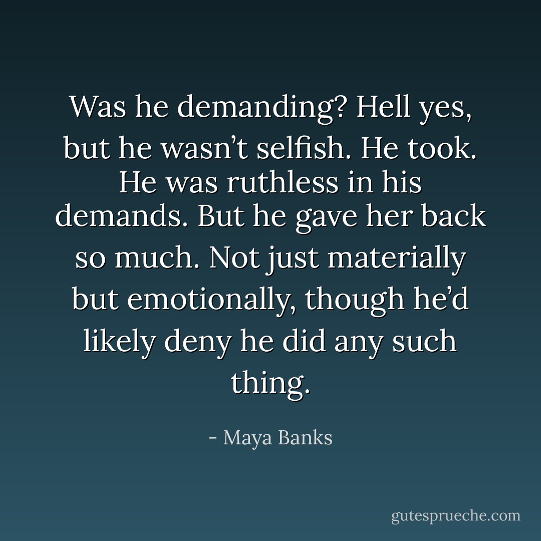 Was he demanding? Hell yes, but he wasn’t selfish. He took. He was ruthless in his demands. But he gave her back so much. Not just materially but emotionally, though he’d likely deny he did any such thing. - Maya Banks