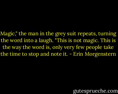 Magic," the man in the grey suit repeats, turning the word into a laugh. "This is not magic. This is the way the word is, only very few people take the time to stop and note it. - Erin Morgenstern