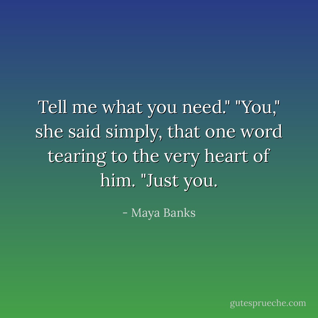 Tell me what you need."<br />"You," she said simply, that one word tearing to the very heart of him. "Just you. - Maya Banks