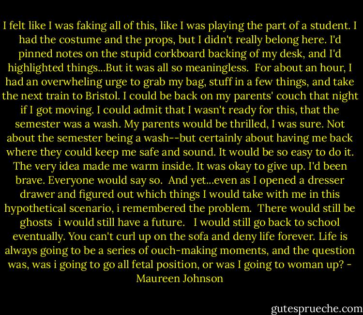 I felt like I was faking all of this, like I was playing the part of a student. I had the costume and the props, but I didn't really belong here. I'd pinned notes on the stupid corkboard backing of my desk, and I'd highlighted things...But it was all so meaningless.<br /><br />For about an hour, I had an overwheling urge to grab my bag, stuff in a few things, and take the next train to Bristol. I could be back on my parents' couch that night if I got moving. I could admit that I wasn't ready for this, that the semester was a wash. My parents would be thrilled, I was sure. Not about the semester being a wash--but certainly about having me back where they could keep me safe and sound. It would be so easy to do it. The very idea made me warm inside. It was okay to give up. I'd been brave. Everyone would say so.<br /><br />And yet...even as I opened a dresser drawer and figured out which things I would take with me in this hypothetical scenario, i remembered the problem.<br /><br />There would still be ghosts<br /><br />i would still have a future. <br /><br />I would still go back to school eventually. You can't curl up on the sofa and deny life forever. Life is always going to be a series of ouch-making moments, and the question was, was i going to go all fetal position, or was I going to woman up? - Maureen Johnson