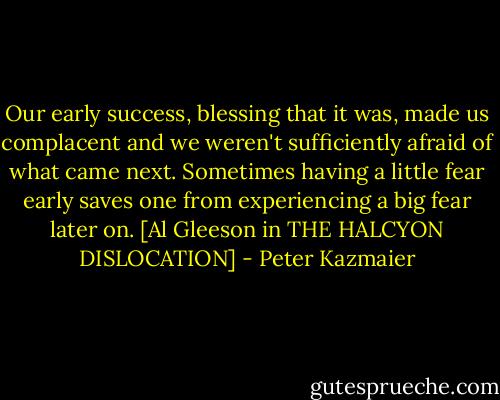 Our early success, blessing that it was, made us complacent and we weren't sufficiently afraid of what came next. Sometimes having a little fear early saves one from experiencing a big fear later on. [Al Gleeson in THE HALCYON DISLOCATION] - Peter Kazmaier