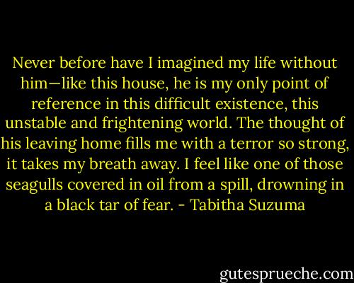 Never before have I imagined my life without him—like this house, he is my only point of reference in this difficult existence, this unstable and frightening world. The thought of his leaving home fills me with a terror so strong, it takes my breath away. I feel like one of those seagulls covered in oil from a spill, drowning in a black tar of fear. - Tabitha Suzuma
