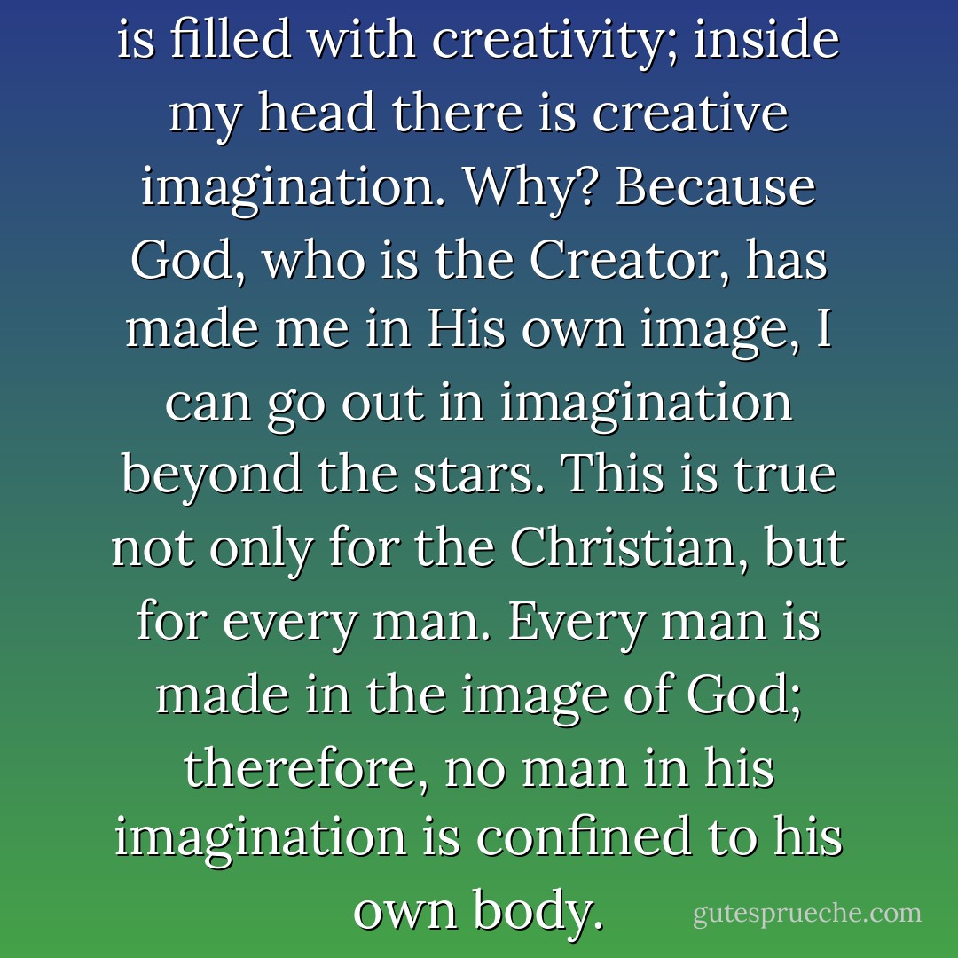 I live in a thought world which is filled with creativity; inside my head there is creative imagination. Why? Because God, who is the Creator, has made me in His own image, I can go out in imagination beyond the stars. This is true not only for the Christian, but for every man. Every man is made in the image of God; therefore, no man in his imagination is confined to his own body. - Francis A. Schaeffer