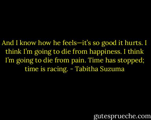 And I know how he feels—it’s so good it hurts. I think I’m going to die from happiness. I think I’m going to die from pain. Time has stopped; time is racing. - Tabitha Suzuma