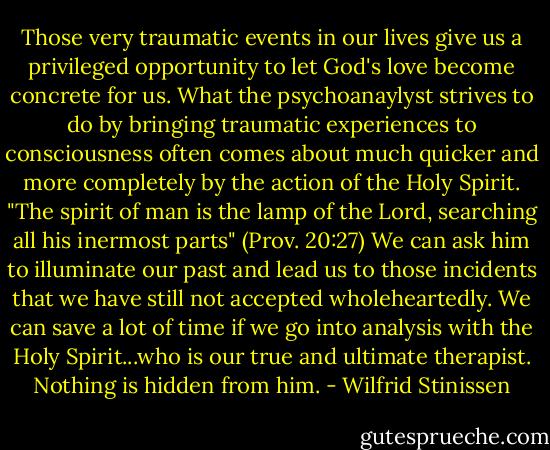 Those very traumatic events in our lives give us a privileged opportunity to let God's love become concrete for us. What the psychoanaylyst strives to do by bringing traumatic experiences to consciousness often comes about much quicker and more completely by the action of the Holy Spirit. "The spirit of man is the lamp of the Lord, searching all his inermost parts" (Prov. 20:27) We can ask him to illuminate our past and lead us to those incidents that we have still not accepted wholeheartedly. We can save a lot of time if we go into analysis with the Holy Spirit...who is our true and ultimate therapist. Nothing is hidden from him. - Wilfrid Stinissen