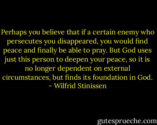 Perhaps you believe that if a certain enemy who persecutes you disappeared, you would find peace and finally be able to pray. But God uses just this person to deepen your peace, so it is no longer dependent on external circumstances, but finds its foundation in God. - Wilfrid Stinissen