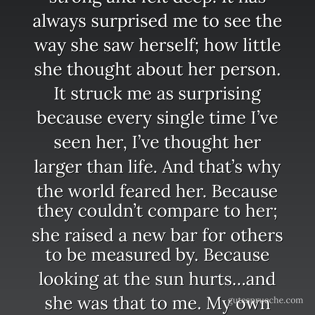 I knew her better than herself …and she was beautiful and strong and felt deep. It has always surprised me to see the way she saw herself; how little she thought about her person. It struck me as surprising because every single time I’ve seen her, I’ve thought her larger than life. And that’s why the world feared her. Because they couldn’t compare to her; she raised a new bar for others to be measured by. Because looking at the sun hurts…and she was that to me. My own piece of sky. - Eiry Nieves