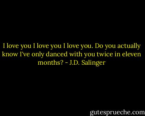 I love you I love you I love you. Do you actually know I've only danced with you twice in eleven months? - J.D. Salinger