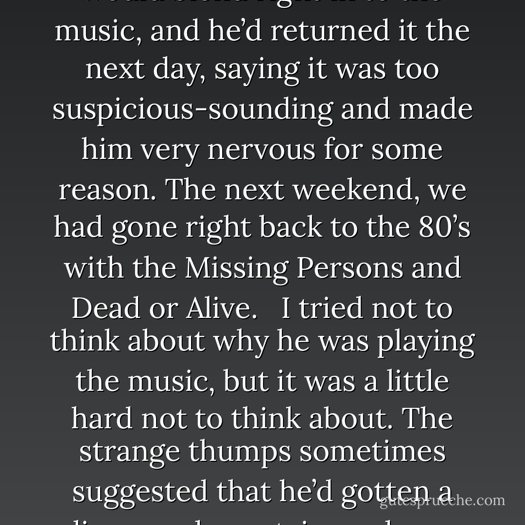 Lloyd moved to the blackboard and wrote ‘Maneater, Hall and Oates’ at the bottom of a long list of songs and artists.<br /><br />The blackboard in the kitchen had once been installed as a way of communication for the house. It had turned into a list of Songs That You Would Never See In The Same Light Again. This was basically a list of songs that our serial killing landlord had blared at one time or another at top volume to cover the sound of his heavy electric power tools. It was a litany of 70’s and 80’s music. <br /><br />Blondie, Heart of Glass was on the list. So was Duran Duran’s ‘Hungry like the Wolf’. Sam had jokingly given him an Einstürzende Neubauten CD on the premise that his tools would blend right in to the music, and he’d returned it the next day, saying it was too suspicious-sounding and made him very nervous for some reason. The next weekend, we had gone right back to the 80’s with the Missing Persons and Dead or Alive. <br /><br />I tried not to think about why he was playing the music, but it was a little hard not to think about. The strange thumps sometimes suggested that he’d gotten a live one downstairs and was merrily bashing in their skull in the name of his psoriasis to the tune of ‘It’s My Life’ by Talk Talk. Other times I listened in horror as my favorite Thomas Dolby songs were accompanied by an annoying high-pitched buzzsaw whine that altered as if it had entered some sort of solid tissue. He never borrowed music from us again – he claimed our music was too disturbing and dark, and shunned our offerings of Ministry and Nine Inch Nails in favor of some­thing nice and happy by Abba. You’ve never had a restless night from imagining someone deboning a human body while blaring ‘Waterloo’ or ‘Fernando’. It’s not fun. - Darren McKeeman