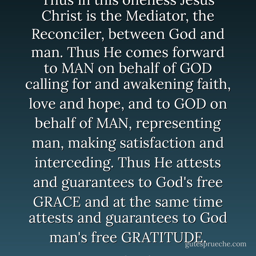 Thus in this oneness Jesus Christ is the Mediator, the Reconciler, between God and man. Thus He comes forward to MAN on behalf of GOD calling for and awakening faith, love and hope, and to GOD on behalf of MAN, representing man, making satisfaction and interceding. Thus He attests and guarantees to God's free GRACE and at the same time attests and guarantees to God man's free GRATITUDE. - Karl Barth