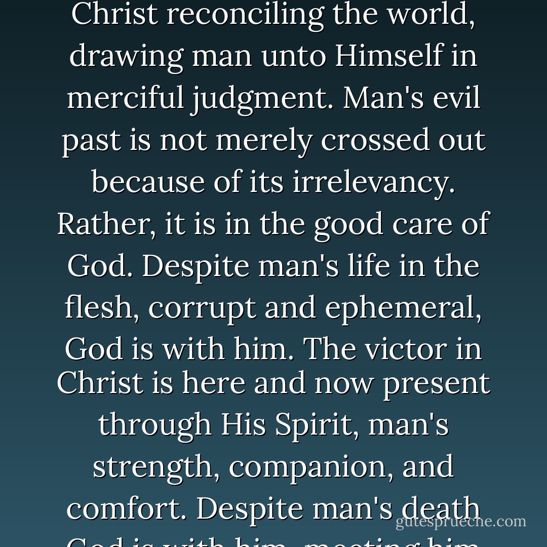 In His free grace, God is for man in every respect; He surrounds man from all sides. He is man's Lord who is before him, above him, after him, and thence also with him in history, the locus of man's existence. Despite man's insignificance, God is with him as his Creator who intended and made mankind to be very good. Despite man's sin, God is with him, the One who was in Jesus Christ reconciling the world, drawing man unto Himself in merciful judgment. Man's evil past is not merely crossed out because of its irrelevancy. Rather, it is in the good care of God. Despite man's life in the flesh, corrupt and ephemeral, God is with him. The victor in Christ is here and now present through His Spirit, man's strength, companion, and comfort. Despite man's death God is with him, meeting him as redeemer and perfecter at the threshold of the future to show him the totality of existence in the true light in which the eyes of God beheld it from the beginning and will behold it evermore. In what He is for man and does for man, God ushers in the history leading to the ultimate salvation of man. - Karl Barth