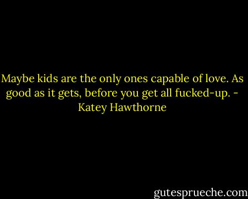 Maybe kids are the only ones capable of love. As good as it gets, before you get all fucked-up. - Katey Hawthorne