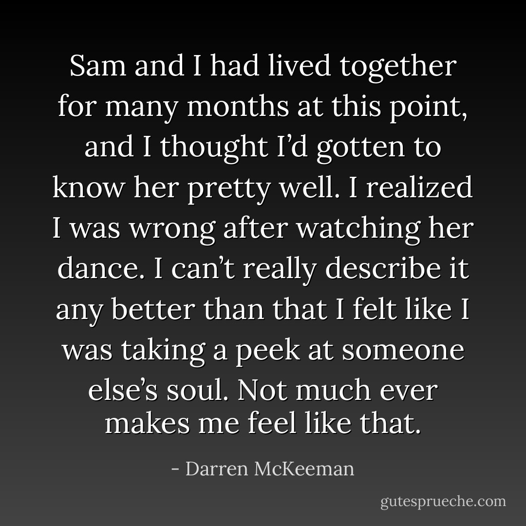 Sam and I had lived together for many months at this point, and I thought I’d gotten to know her pretty well. I realized I was wrong after watching her dance. I can’t really describe it any better than that I felt like I was taking a peek at someone else’s soul. Not much ever makes me feel like that. - Darren McKeeman