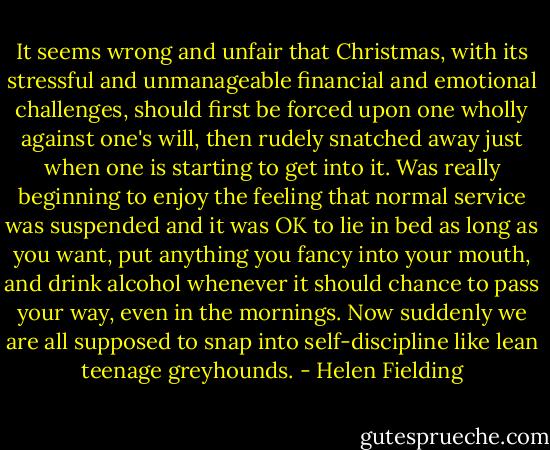 It seems wrong and unfair that Christmas, with its stressful and unmanageable financial and emotional challenges, should first be forced upon one wholly against one's will, then rudely snatched away just when one is starting to get into it. Was really beginning to enjoy the feeling that normal service was suspended and it was OK to lie in bed as long as you want, put anything you fancy into your mouth, and drink alcohol whenever it should chance to pass your way, even in the mornings. Now suddenly we are all supposed to snap into self-discipline like lean teenage greyhounds. - Helen Fielding